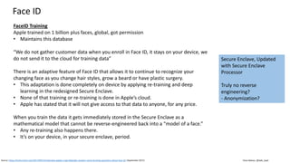 Clare Nelson, @Safe_SaaS
FaceID Training
Apple trained on 1 billion plus faces, global, got permission
• Maintains this database
“We do not gather customer data when you enroll in Face ID, it stays on your device, we
do not send it to the cloud for training data”
There is an adaptive feature of Face ID that allows it to continue to recognize your
changing face as you change hair styles, grow a beard or have plastic surgery.
• This adaptation is done completely on device by applying re-training and deep
learning in the redesigned Secure Enclave.
• None of that training or re-training is done in Apple’s cloud.
• Apple has stated that it will not give access to that data to anyone, for any price.
When you train the data it gets immediately stored in the Secure Enclave as a
mathematical model that cannot be reverse-engineered back into a “model of a face.”
• Any re-training also happens there.
• It’s on your device, in your secure enclave, period.
Face ID
Source: https://techcrunch.com/2017/09/15/interview-apples-craig-federighi-answers-some-burning-questions-about-face-id/ (September 2017)
Secure Enclave, Updated
with Secure Enclave
Processor
Truly no reverse
engineering?
- Anonymization?
 