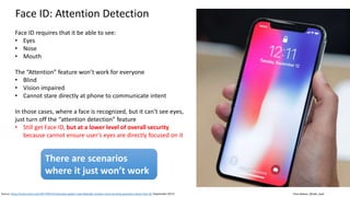 Clare Nelson, @Safe_SaaS
Face ID: Attention Detection
Source: https://techcrunch.com/2017/09/15/interview-apples-craig-federighi-answers-some-burning-questions-about-face-id/ (September 2017)
Face ID requires that it be able to see:
• Eyes
• Nose
• Mouth
The “Attention” feature won’t work for everyone
• Blind
• Vision impaired
• Cannot stare directly at phone to communicate intent
In those cases, where a face is recognized, but it can’t see eyes,
just turn off the “attention detection” feature
• Still get Face ID, but at a lower level of overall security
because cannot ensure user’s eyes are directly focused on it
There are scenarios
where it just won’t work
 