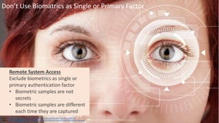 Clare Nelson, @Safe_SaaS
Don’t Use Biomatrics as Single or Primary Factor
Source: https://www.nist.gov/sites/default/files/nstic-strength-authentication-discussion-draft.pdf
Graphic: http://www.itproportal.com/2016/04/07/the-role-of-biometric-authentication-techniques-in-security/
Remote System Access
Exclude biometrics as single or
primary authentication factor
• Biometric samples are not
secrets
• Biometric samples are different
each time they are captured
 