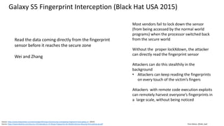 Clare Nelson, @Safe_SaaS
Source: https://www.theguardian.com/technology/2015/apr/23/samsung-investigating-fingerprint-hack-galaxy-s5 (2015)
Source: https://www.blackhat.com/docs/us-15/materials/us-15-Zhang-Fingerprints-On-Mobile-Devices-Abusing-And-Leaking-wp.pdf
Galaxy S5 Fingerprint Interception (Black Hat USA 2015)
Read the data coming directly from the fingerprint
sensor before it reaches the secure zone
Wei and Zhang
Most vendors fail to lock down the sensor
(from being accessed by the normal world
programs) when the processor switched back
from the secure world
Without the proper lockXdown, the attacker
can directly read the fingerprint sensor
Attackers can do this stealthily in the
background
• Attackers can keep reading the fingerprints
on every touch of the victim’s fingers
Attackers with remote code execution exploits
can remotely harvest everyone’s fingerprints in
a large scale, without being noticed
 