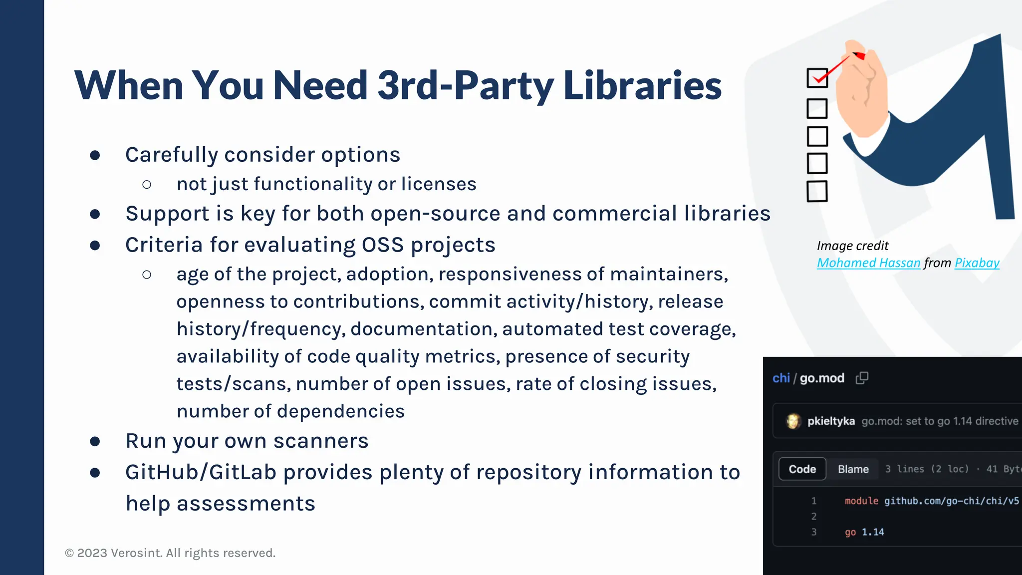 © 2023 Verosint. All rights reserved.
When You Need 3rd-Party Libraries
● Carefully consider options
○ not just functionality or licenses
● Support is key for both open-source and commercial libraries
● Criteria for evaluating OSS projects
○ age of the project, adoption, responsiveness of maintainers,
openness to contributions, commit activity/history, release
history/frequency, documentation, automated test coverage,
availability of code quality metrics, presence of security
tests/scans, number of open issues, rate of closing issues,
number of dependencies
● Run your own scanners
● GitHub/GitLab provides plenty of repository information to
help assessments
10
Image credit
Mohamed Hassan from Pixabay
 