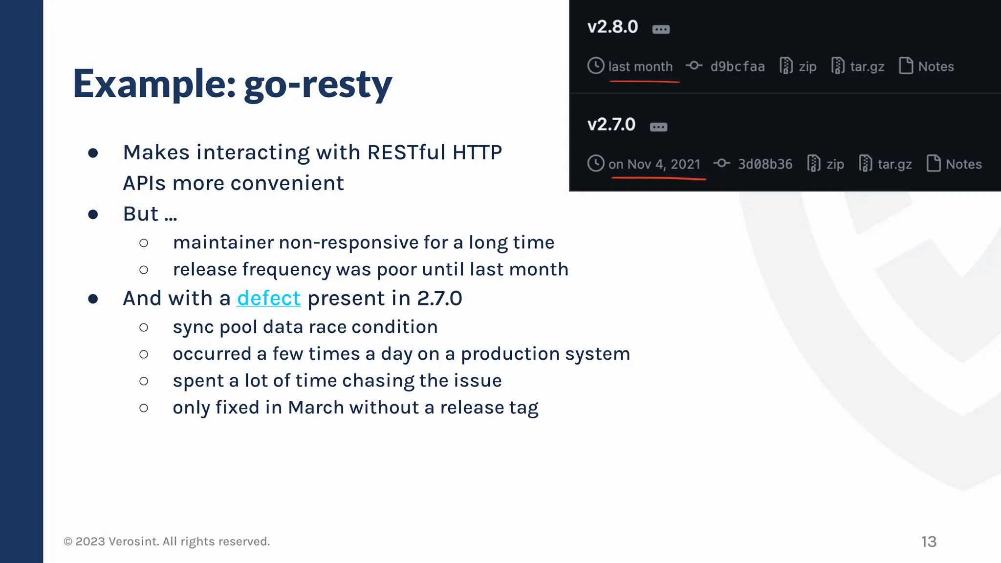 © 2023 Verosint. All rights reserved.
Example: go-resty
● Makes interacting with RESTful HTTP
APIs more convenient
● But …
○ maintainer non-responsive for a long time
○ release frequency was poor until last month
● And with a defect present in 2.7.0
○ sync pool data race condition
○ occurred a few times a day on a production system
○ spent a lot of time chasing the issue
○ only fixed in March without a release tag
13
 