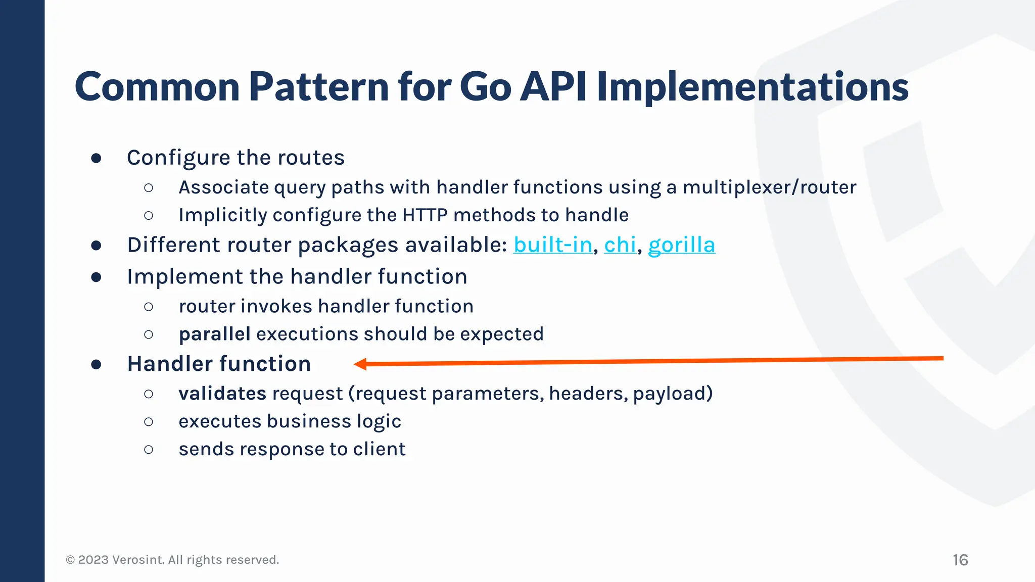© 2023 Verosint. All rights reserved.
Common Pattern for Go API Implementations
16
● Configure the routes
○ Associate query paths with handler functions using a multiplexer/router
○ Implicitly configure the HTTP methods to handle
● Different router packages available: built-in, chi, gorilla
● Implement the handler function
○ router invokes handler function
○ parallel executions should be expected
● Handler function
○ validates request (request parameters, headers, payload)
○ executes business logic
○ sends response to client
 