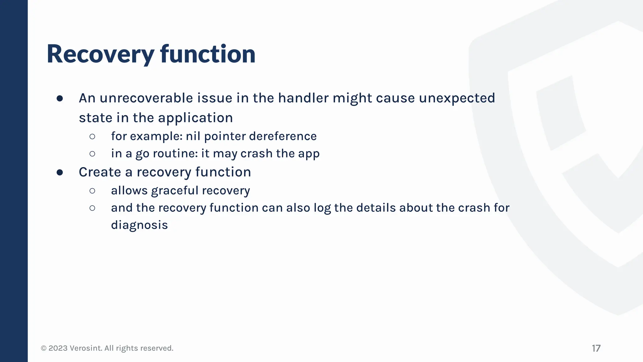 © 2023 Verosint. All rights reserved.
Recovery function
● An unrecoverable issue in the handler might cause unexpected
state in the application
○ for example: nil pointer dereference
○ in a go routine: it may crash the app
● Create a recovery function
○ allows graceful recovery
○ and the recovery function can also log the details about the crash for
diagnosis
17
 