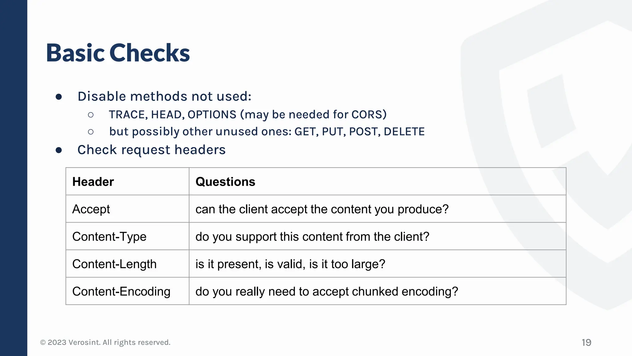 © 2023 Verosint. All rights reserved.
Basic Checks
● Disable methods not used:
○ TRACE, HEAD, OPTIONS (may be needed for CORS)
○ but possibly other unused ones: GET, PUT, POST, DELETE
● Check request headers
19
Header Questions
Accept can the client accept the content you produce?
Content-Type do you support this content from the client?
Content-Length is it present, is valid, is it too large?
Content-Encoding do you really need to accept chunked encoding?
 