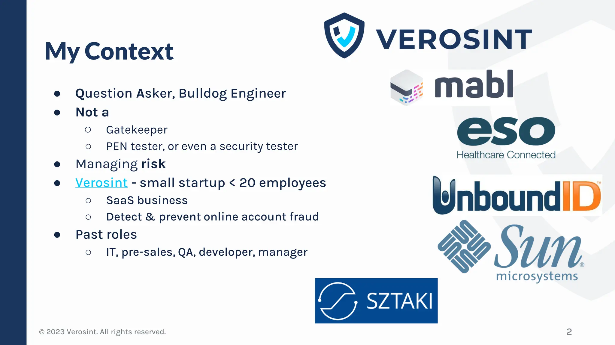 © 2023 Verosint. All rights reserved.
My Context
● Question Asker, Bulldog Engineer
● Not a
○ Gatekeeper
○ PEN tester, or even a security tester
● Managing risk
● Verosint - small startup < 20 employees
○ SaaS business
○ Detect & prevent online account fraud
● Past roles
○ IT, pre-sales, QA, developer, manager
2
 