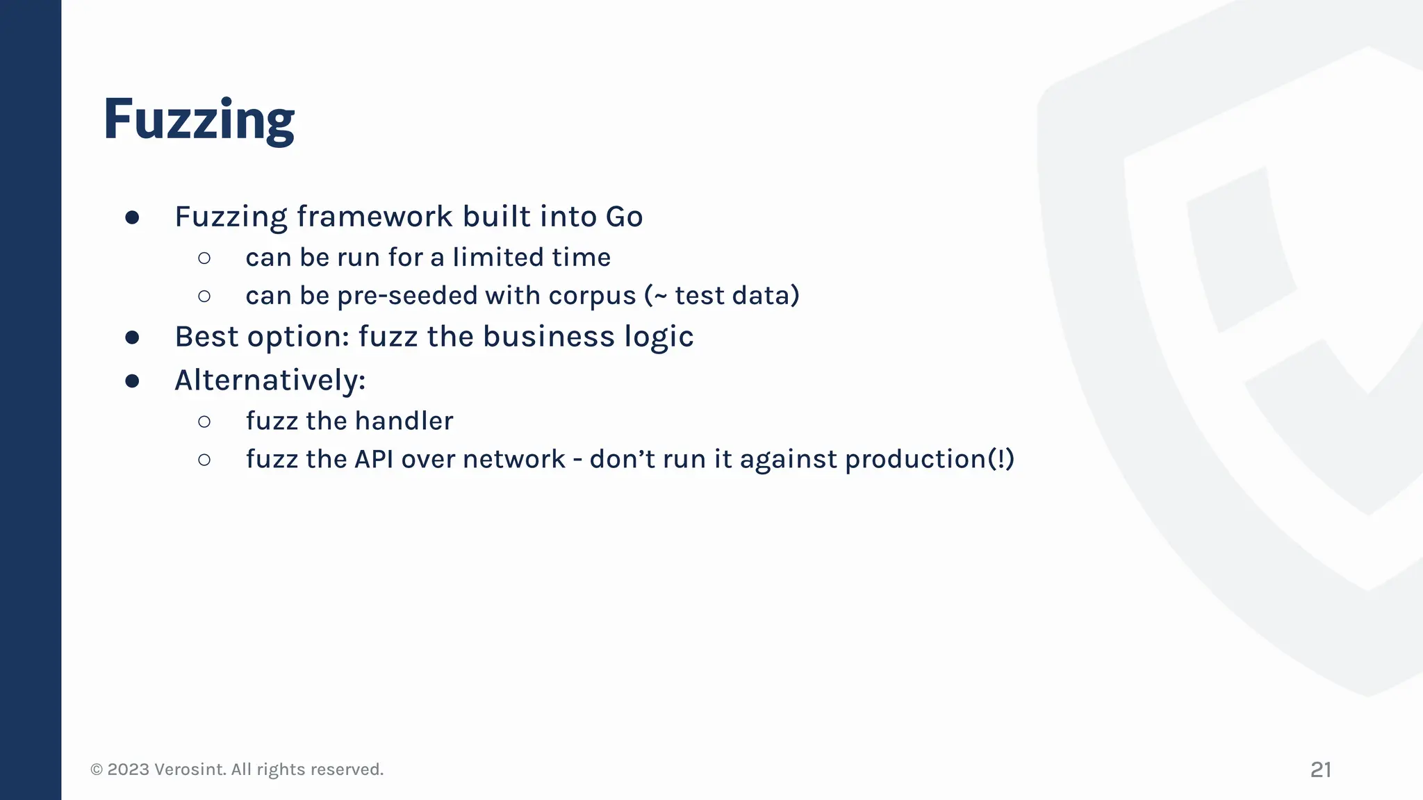 © 2023 Verosint. All rights reserved.
Fuzzing
● Fuzzing framework built into Go
○ can be run for a limited time
○ can be pre-seeded with corpus (~ test data)
● Best option: fuzz the business logic
● Alternatively:
○ fuzz the handler
○ fuzz the API over network - don’t run it against production(!)
21
 