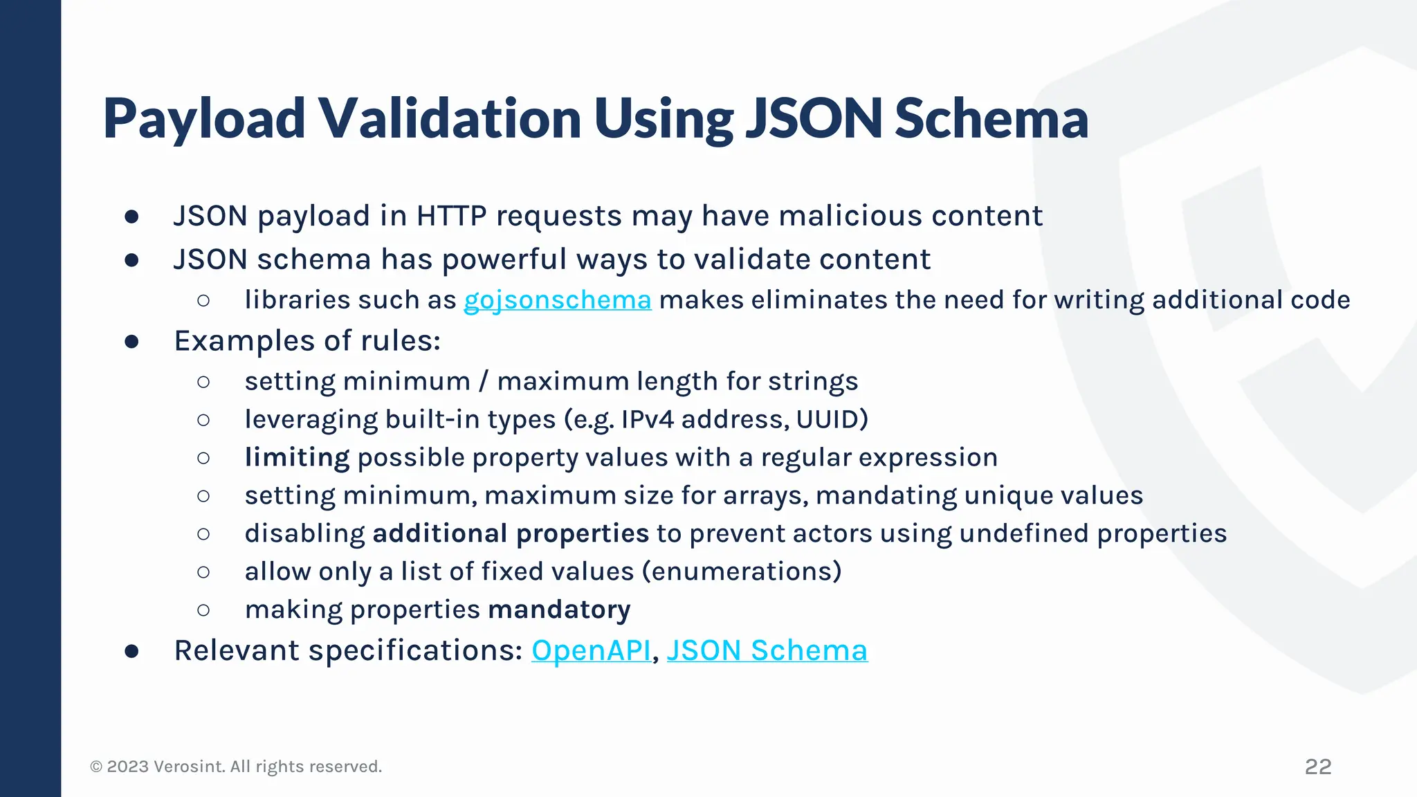 © 2023 Verosint. All rights reserved.
Payload Validation Using JSON Schema
● JSON payload in HTTP requests may have malicious content
● JSON schema has powerful ways to validate content
○ libraries such as gojsonschema makes eliminates the need for writing additional code
● Examples of rules:
○ setting minimum / maximum length for strings
○ leveraging built-in types (e.g. IPv4 address, UUID)
○ limiting possible property values with a regular expression
○ setting minimum, maximum size for arrays, mandating unique values
○ disabling additional properties to prevent actors using undefined properties
○ allow only a list of fixed values (enumerations)
○ making properties mandatory
● Relevant specifications: OpenAPI, JSON Schema
22
 