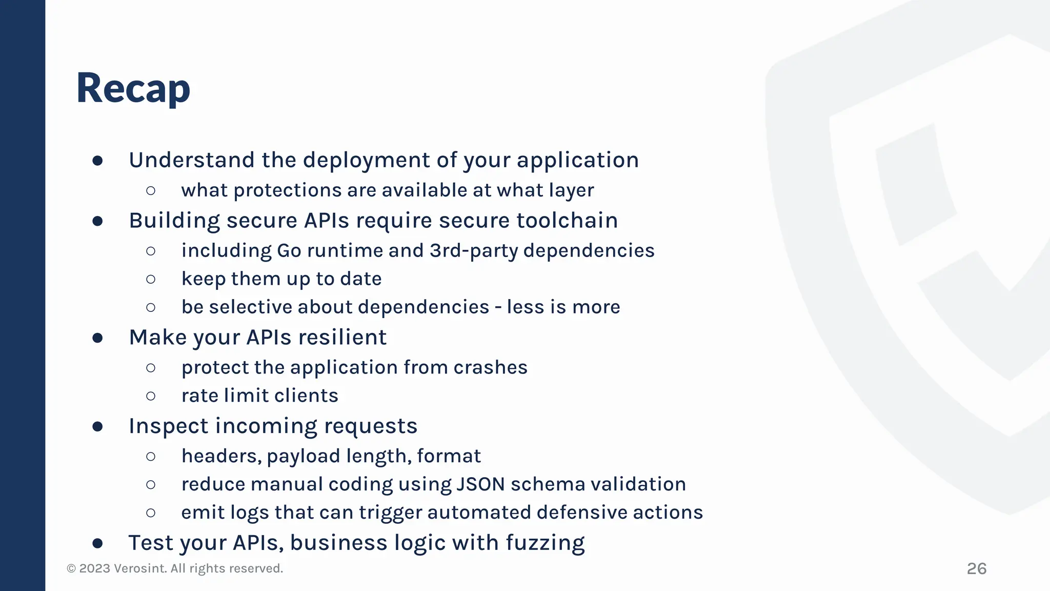 © 2023 Verosint. All rights reserved.
Recap
● Understand the deployment of your application
○ what protections are available at what layer
● Building secure APIs require secure toolchain
○ including Go runtime and 3rd-party dependencies
○ keep them up to date
○ be selective about dependencies - less is more
● Make your APIs resilient
○ protect the application from crashes
○ rate limit clients
● Inspect incoming requests
○ headers, payload length, format
○ reduce manual coding using JSON schema validation
○ emit logs that can trigger automated defensive actions
● Test your APIs, business logic with fuzzing
26
 