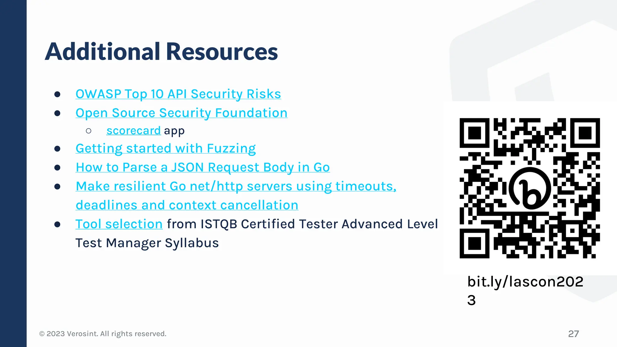 © 2023 Verosint. All rights reserved.
Additional Resources
● OWASP Top 10 API Security Risks
● Open Source Security Foundation
○ scorecard app
● Getting started with Fuzzing
● How to Parse a JSON Request Body in Go
● Make resilient Go net/http servers using timeouts,
deadlines and context cancellation
● Tool selection from ISTQB Certified Tester Advanced Level
Test Manager Syllabus
27
bit.ly/lascon202
3
 
