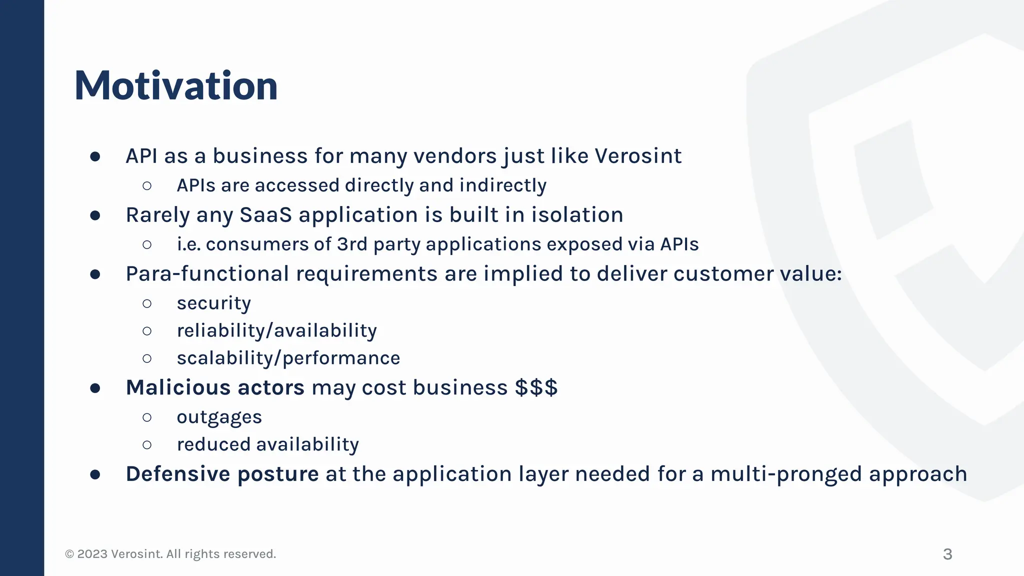 © 2023 Verosint. All rights reserved.
Motivation
● API as a business for many vendors just like Verosint
○ APIs are accessed directly and indirectly
● Rarely any SaaS application is built in isolation
○ i.e. consumers of 3rd party applications exposed via APIs
● Para-functional requirements are implied to deliver customer value:
○ security
○ reliability/availability
○ scalability/performance
● Malicious actors may cost business $$$
○ outgages
○ reduced availability
● Defensive posture at the application layer needed for a multi-pronged approach
3
 