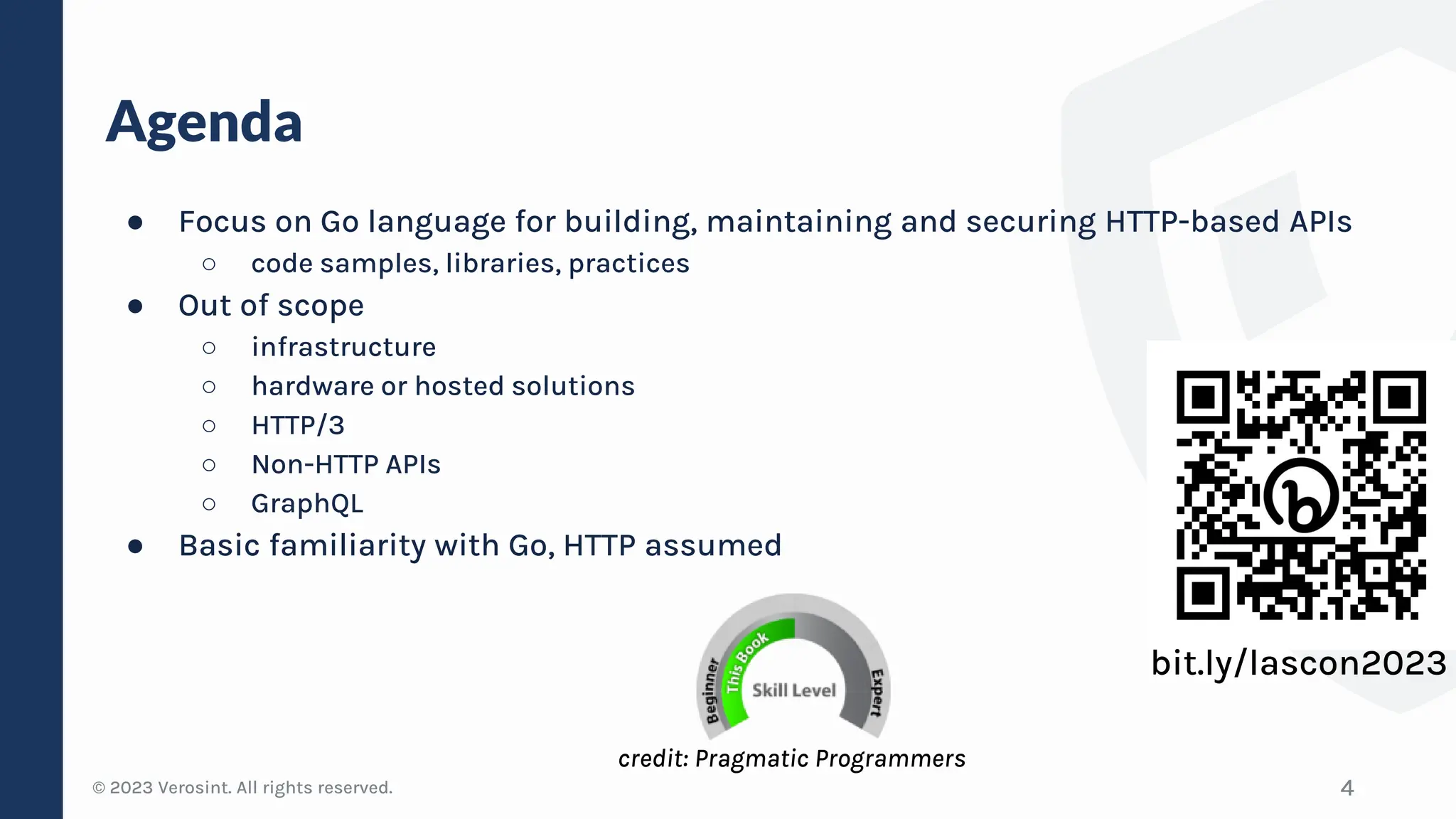© 2023 Verosint. All rights reserved.
Agenda
● Focus on Go language for building, maintaining and securing HTTP-based APIs
○ code samples, libraries, practices
● Out of scope
○ infrastructure
○ hardware or hosted solutions
○ HTTP/3
○ Non-HTTP APIs
○ GraphQL
● Basic familiarity with Go, HTTP assumed
4
bit.ly/lascon2023
credit: Pragmatic Programmers
 