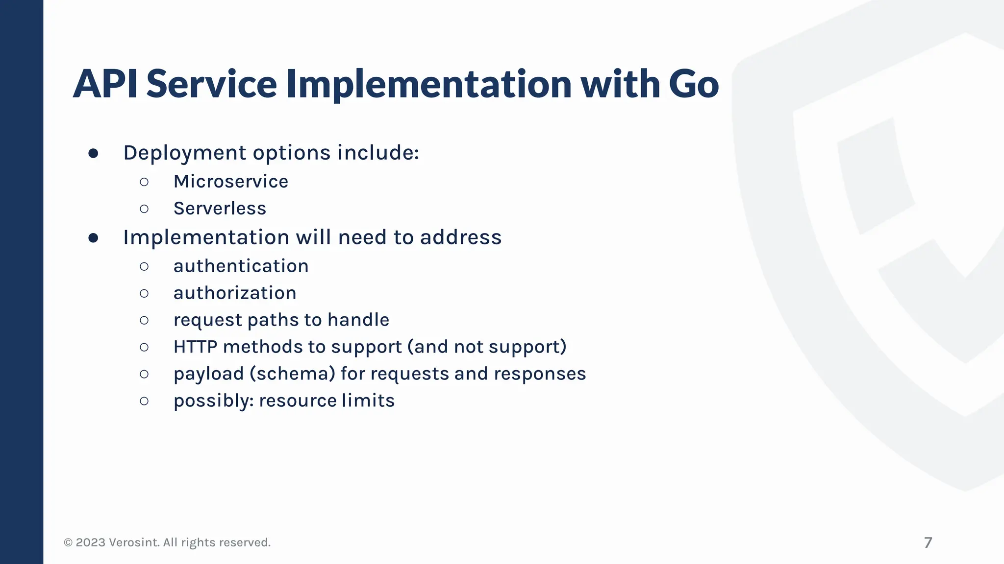 © 2023 Verosint. All rights reserved.
API Service Implementation with Go
● Deployment options include:
○ Microservice
○ Serverless
● Implementation will need to address
○ authentication
○ authorization
○ request paths to handle
○ HTTP methods to support (and not support)
○ payload (schema) for requests and responses
○ possibly: resource limits
7
 