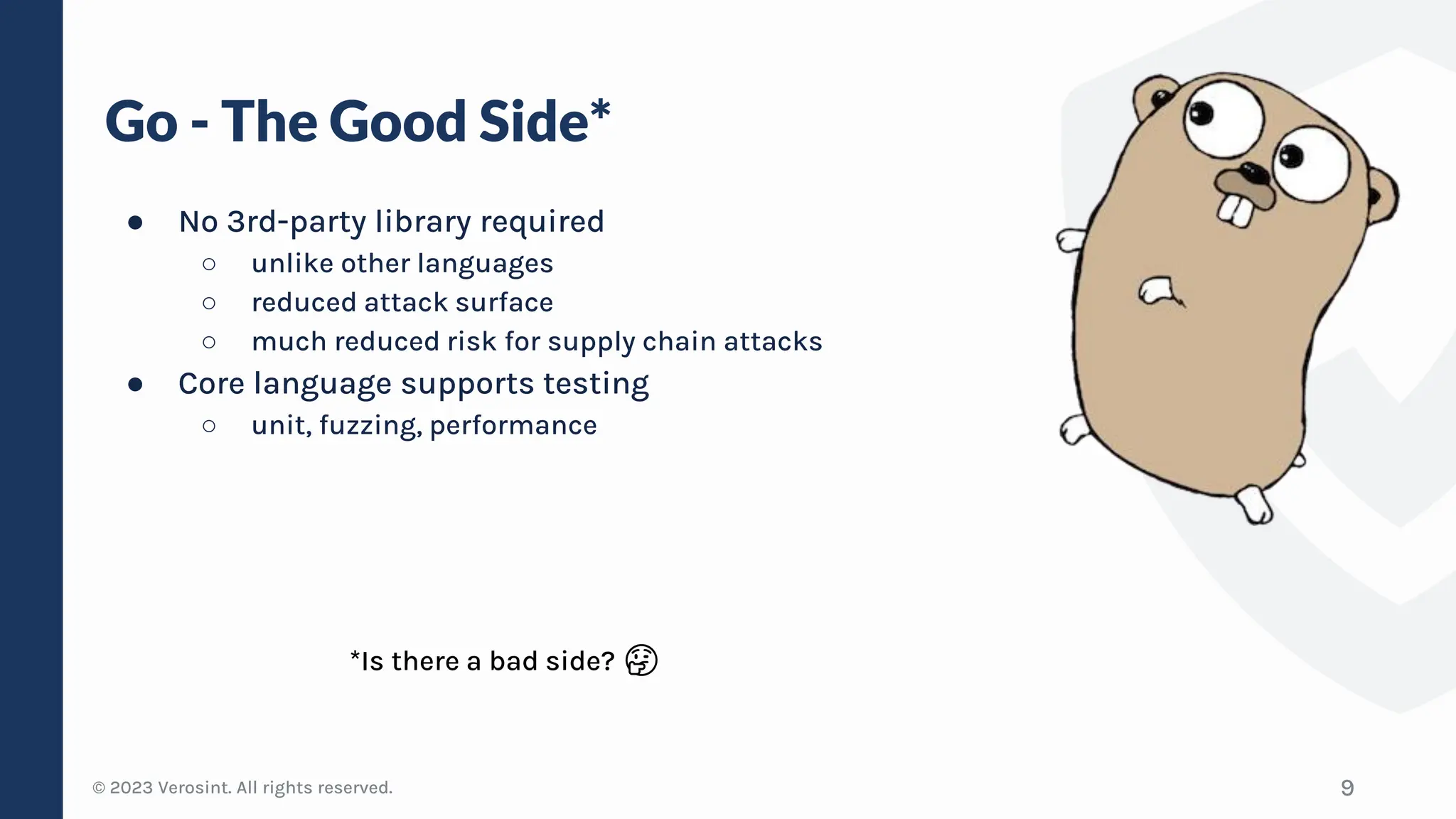 © 2023 Verosint. All rights reserved.
Go - The Good Side*
● No 3rd-party library required
○ unlike other languages
○ reduced attack surface
○ much reduced risk for supply chain attacks
● Core language supports testing
○ unit, fuzzing, performance
9
*Is there a bad side? 🤔
 