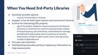 © 2023 Verosint. All rights reserved.
When You Need 3rd-Party Libraries
● Carefully consider options
○ not just functionality or licenses
● Support is key for both open-source and commercial libraries
● Criteria for evaluating OSS projects
○ age of the project, adoption, responsiveness of maintainers,
openness to contributions, commit activity/history, release
history/frequency, documentation, automated test coverage,
availability of code quality metrics, presence of security
tests/scans, number of open issues, rate of closing issues,
number of dependencies
● Run your own scanners
● GitHub/GitLab provides plenty of repository information to
help assessments
10
Image credit
Mohamed Hassan from Pixabay
 