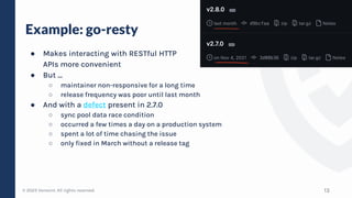 © 2023 Verosint. All rights reserved.
Example: go-resty
● Makes interacting with RESTful HTTP
APIs more convenient
● But …
○ maintainer non-responsive for a long time
○ release frequency was poor until last month
● And with a defect present in 2.7.0
○ sync pool data race condition
○ occurred a few times a day on a production system
○ spent a lot of time chasing the issue
○ only fixed in March without a release tag
13
 