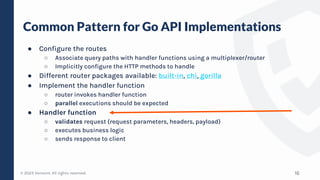 © 2023 Verosint. All rights reserved.
Common Pattern for Go API Implementations
16
● Configure the routes
○ Associate query paths with handler functions using a multiplexer/router
○ Implicitly configure the HTTP methods to handle
● Different router packages available: built-in, chi, gorilla
● Implement the handler function
○ router invokes handler function
○ parallel executions should be expected
● Handler function
○ validates request (request parameters, headers, payload)
○ executes business logic
○ sends response to client
 
