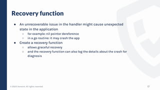 © 2023 Verosint. All rights reserved.
Recovery function
● An unrecoverable issue in the handler might cause unexpected
state in the application
○ for example: nil pointer dereference
○ in a go routine: it may crash the app
● Create a recovery function
○ allows graceful recovery
○ and the recovery function can also log the details about the crash for
diagnosis
17
 