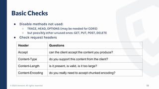 © 2023 Verosint. All rights reserved.
Basic Checks
● Disable methods not used:
○ TRACE, HEAD, OPTIONS (may be needed for CORS)
○ but possibly other unused ones: GET, PUT, POST, DELETE
● Check request headers
19
Header Questions
Accept can the client accept the content you produce?
Content-Type do you support this content from the client?
Content-Length is it present, is valid, is it too large?
Content-Encoding do you really need to accept chunked encoding?
 