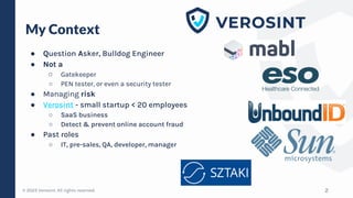 © 2023 Verosint. All rights reserved.
My Context
● Question Asker, Bulldog Engineer
● Not a
○ Gatekeeper
○ PEN tester, or even a security tester
● Managing risk
● Verosint - small startup < 20 employees
○ SaaS business
○ Detect & prevent online account fraud
● Past roles
○ IT, pre-sales, QA, developer, manager
2
 