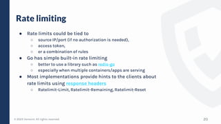 © 2023 Verosint. All rights reserved.
Rate limiting
● Rate limits could be tied to
○ source IP/port (if no authorization is needed),
○ access token,
○ or a combination of rules
● Go has simple built-in rate limiting
○ better to use a library such as redis-go
○ especially when multiple containers/apps are serving
● Most implementations provide hints to the clients about
rate limits using response headers
○ Ratelimit-Limit, Ratelimit-Remaining, Ratelimit-Reset
20
 