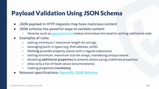 © 2023 Verosint. All rights reserved.
Payload Validation Using JSON Schema
● JSON payload in HTTP requests may have malicious content
● JSON schema has powerful ways to validate content
○ libraries such as gojsonschema makes eliminates the need for writing additional code
● Examples of rules:
○ setting minimum / maximum length for strings
○ leveraging built-in types (e.g. IPv4 address, UUID)
○ limiting possible property values with a regular expression
○ setting minimum, maximum size for arrays, mandating unique values
○ disabling additional properties to prevent actors using undefined properties
○ allow only a list of fixed values (enumerations)
○ making properties mandatory
● Relevant specifications: OpenAPI, JSON Schema
22
 