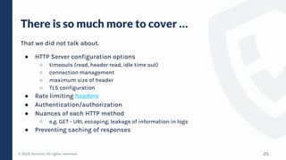 © 2023 Verosint. All rights reserved.
There is so much more to cover …
That we did not talk about.
● HTTP Server configuration options
○ timeouts (read, header read, idle time out)
○ connection management
○ maximum size of header
○ TLS configuration
● Rate limiting headers
● Authentication/authorization
● Nuances of each HTTP method
○ e.g. GET - URL escaping, leakage of information in logs
● Preventing caching of responses
25
 