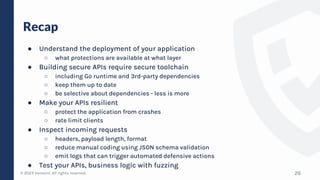 © 2023 Verosint. All rights reserved.
Recap
● Understand the deployment of your application
○ what protections are available at what layer
● Building secure APIs require secure toolchain
○ including Go runtime and 3rd-party dependencies
○ keep them up to date
○ be selective about dependencies - less is more
● Make your APIs resilient
○ protect the application from crashes
○ rate limit clients
● Inspect incoming requests
○ headers, payload length, format
○ reduce manual coding using JSON schema validation
○ emit logs that can trigger automated defensive actions
● Test your APIs, business logic with fuzzing
26
 