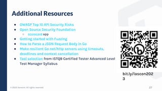 © 2023 Verosint. All rights reserved.
Additional Resources
● OWASP Top 10 API Security Risks
● Open Source Security Foundation
○ scorecard app
● Getting started with Fuzzing
● How to Parse a JSON Request Body in Go
● Make resilient Go net/http servers using timeouts,
deadlines and context cancellation
● Tool selection from ISTQB Certified Tester Advanced Level
Test Manager Syllabus
27
bit.ly/lascon202
3
 