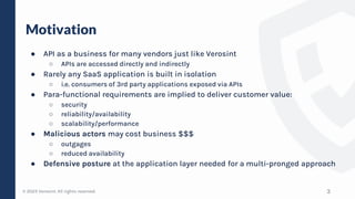 © 2023 Verosint. All rights reserved.
Motivation
● API as a business for many vendors just like Verosint
○ APIs are accessed directly and indirectly
● Rarely any SaaS application is built in isolation
○ i.e. consumers of 3rd party applications exposed via APIs
● Para-functional requirements are implied to deliver customer value:
○ security
○ reliability/availability
○ scalability/performance
● Malicious actors may cost business $$$
○ outgages
○ reduced availability
● Defensive posture at the application layer needed for a multi-pronged approach
3
 