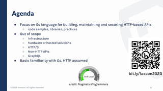 © 2023 Verosint. All rights reserved.
Agenda
● Focus on Go language for building, maintaining and securing HTTP-based APIs
○ code samples, libraries, practices
● Out of scope
○ infrastructure
○ hardware or hosted solutions
○ HTTP/3
○ Non-HTTP APIs
○ GraphQL
● Basic familiarity with Go, HTTP assumed
4
bit.ly/lascon2023
credit: Pragmatic Programmers
 