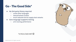 © 2023 Verosint. All rights reserved.
Go - The Good Side*
● No 3rd-party library required
○ unlike other languages
○ reduced attack surface
○ much reduced risk for supply chain attacks
● Core language supports testing
○ unit, fuzzing, performance
9
*Is there a bad side? 🤔
 