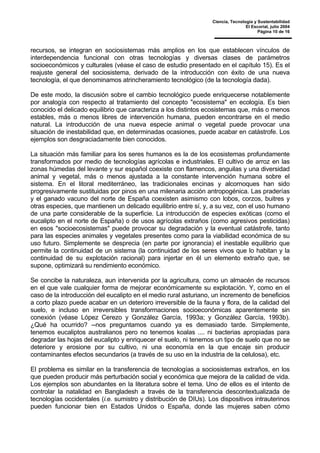 Ciencia, Tecnología y Sustentabilidad
El Escorial, julio 2004
Página 10 de 16
recursos, se integran en sociosistemas más amplios en los que establecen vínculos de
interdependencia funcional con otras tecnologías y diversas clases de parámetros
socioeconómicos y culturales (véase el caso de estudio presentado en el capítulo 15). Es el
reajuste general del sociosistema, derivado de la introducción con éxito de una nueva
tecnología, el que denominamos atrincheramiento tecnológico (de la tecnología dada).
De este modo, la discusión sobre el cambio tecnológico puede enriquecerse notablemente
por analogía con respecto al tratamiento del concepto "ecosistema" en ecología. Es bien
conocido el delicado equilibrio que caracteriza a los distintos ecosistemas que, más o menos
estables, más o menos libres de intervención humana, pueden encontrarse en el medio
natural. La introducción de una nueva especie animal o vegetal puede provocar una
situación de inestabilidad que, en determinadas ocasiones, puede acabar en catástrofe. Los
ejemplos son desgraciadamente bien conocidos.
La situación más familiar para los seres humanos es la de los ecosistemas profundamente
transformados por medio de tecnologías agrícolas e industriales. El cultivo de arroz en las
zonas húmedas del levante y sur español coexiste con flamencos, anguilas y una diversidad
animal y vegetal, más o menos ajustada a la constante intervención humana sobre el
sistema. En el litoral mediterráneo, las tradicionales encinas y alcornoques han sido
progresivamente sustituidas por pinos en una milenaria acción antropogénica. Las praderías
y el ganado vacuno del norte de España coexisten asimismo con lobos, corzos, buitres y
otras especies, que mantienen un delicado equilibrio entre sí, y, a su vez, con el uso humano
de una parte considerable de la superficie. La introducción de especies exóticas (como el
eucalipto en el norte de España) o de usos agrícolas extraños (como agresivos pesticidas)
en esos "socioecosistemas" puede provocar su degradación y la eventual catástrofe, tanto
para las especies animales y vegetales presentes como para la viabilidad económica de su
uso futuro. Simplemente se desprecia (en parte por ignorancia) el inestable equilibrio que
permite la continuidad de un sistema (la continuidad de los seres vivos que lo habitan y la
continuidad de su explotación racional) para injertar en él un elemento extraño que, se
supone, optimizará su rendimiento económico.
Se concibe la naturaleza, aun intervenida por la agricultura, como un almacén de recursos
en el que vale cualquier forma de mejorar económicamente su explotación. Y, como en el
caso de la introducción del eucalipto en el medio rural asturiano, un incremento de beneficios
a corto plazo puede acabar en un deterioro irreversible de la fauna y flora, de la calidad del
suelo, e incluso en irreversibles transformaciones socioeconómicas aparentemente sin
conexión (véase López Cerezo y González García, 1993a; y González García, 1993b).
¿Qué ha ocurrido? --nos preguntamos cuando ya es demasiado tarde. Simplemente,
tenemos eucaliptos australianos pero no tenemos koalas .... ni bacterias apropiadas para
degradar las hojas del eucalipto y enriquecer el suelo, ni tenemos un tipo de suelo que no se
deteriore y erosione por su cultivo, ni una economía en la que encaje sin producir
contaminantes efectos secundarios (a través de su uso en la industria de la celulosa), etc.
El problema es similar en la transferencia de tecnologías a sociosistemas extraños, en los
que pueden producir más perturbación social y económica que mejora de la calidad de vida.
Los ejemplos son abundantes en la literatura sobre el tema. Uno de ellos es el intento de
controlar la natalidad en Bangladesh a través de la transferencia descontextualizada de
tecnologías occidentales (i.e. sumistro y distribución de DIUs). Los dispositivos intrauterinos
pueden funcionar bien en Estados Unidos o España, donde las mujeres saben cómo
 