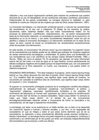 Ciencia, Tecnología y Sustentabilidad
El Escorial, julio 2004
Página 11 de 16
utilizarlos y hay una buena organización sanitaria para resolver los problemas que puedan
derivarse de su uso. En Bangladesh, sin las condiciones culturales y sanitarias, personales e
institucionales de los países occidentales, se consigue disminuir la natalidad, sí, pero
mediante la muerte por infección de las mujeres que usan los DIUs (véase Hartmann, 1987).
La innovación tecnológica y la intervención ambiental ignoran a menudo las características
del sociosistema en el que van a integrarse. El trabajo de los expertos se realiza,
típicamente, sobre "sistemas ideales" más que sobre "sociosistemas reales". En los
procesos de abstracción, cuantificación, estandarización, etc., se pierde necesariamente
parte de la información relevante: un sociosistema pasado por el tamiz de la economía y la
estadística ya no es el mismo, y son estos "sociosistemas idealizados" sobre los que se
planifica y realiza la innovación tecnológica o la intervención ambiental (en el mejor de los
casos, es decir, cuando se toman en consideración las características socioeconómicas
antes de proceder a la intervención).
En este sentido, el conocimiento "de primera mano" que los habitantes "no expertos" tienen
de los sociosistemas que habitan puede ser de utilidad para anticipar los impactos negativos
de ciertas intervenciones tecnológicas y ambientales. El público tiene una familiaridad con
sus sociosistemas que a los científicos se les escapa (véase Shrader-Frechette, 1990; y
Wynne, 1992a; así como el capítulo 15). El campesino, por ejemplo, sin tener información
acerca del pH del suelo o el nivel de agua en la capa freática, conoce perfectamente los
efectos ecológicos negativos del eucalipto porque ha experimentado que, con una plantación
de eucaliptos en la finca adyacente, su huerto, sus manzanos y sus pastos sufren un
deterioro progresivo.
PROGRESO IRREVERSIBLE. "The fatal metaphor of progress, which means leaving things
behind us, has utterly obscured the real idea of growth, which means leaving things inside
us." ["La metáfora fatal del progreso, que significa dejar cosas detrás de nosotros, ha
oscurecido por completo la auténtica idea de crecimiento, que significa dejar cosas dentro
de nosotros".] --G.K. Chesterton.
Al suponer un conocimiento privilegiado producto de la investigación científico-tecnológica,
habitualmente se atribuyen "opiniones" (subjetivas, "pre-científicas") al público, y
"argumentos" (objetivos, racionales, científicamente fundados) a los expertos. El
movimiento del laboratorio al "mundo real" (expresión de Latour) implica la transformación
de ese "mundo real" de formas no siempre deseables. "Dejar cosas detrás" no siempre es
mejor que "dejar cosas dentro", en el sentido de que las innovaciones
tecnológicas/ambientales deberían tender a incorporarse de forma no traumática a los
sociosistemas, sin dar lugar a cataclismos irreversibles.
La tecnología, por tanto, no es autónoma en un doble sentido: por un lado no se desarrolla
con autonomía repecto a fuerzas y factores sociales, y, por otro, no es segregable del
sociosistema en que se integra y sobre el que actúa (como elemento que es de su
sociosistema, su aplicación a otros sociosistemas diferentes puede acarrear problemas y
efectos imprevistos). La tecnología forma una parte integral de su sociosistema, contribuye a
conformarlo y es conformada por él. No puede, por tanto, ser evaluada independientemente
del sociosistema que la produce y sufre sus efectos.
 