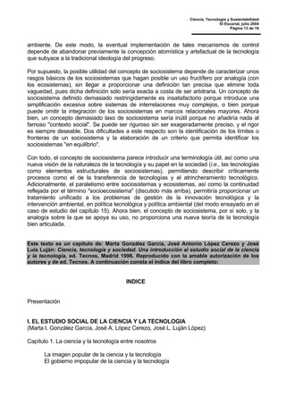 Ciencia, Tecnología y Sustentabilidad
El Escorial, julio 2004
Página 13 de 16
ambiente. De este modo, la eventual implementación de tales mecanismos de control
depende de abandonar previamente la concepción atomística y artefactual de la tecnología
que subyace a la tradicional ideología del progreso.
Por supuesto, la posible utilidad del concepto de sociosistema depende de caracterizar unos
rasgos básicos de los sociosistemas que hagan posible un uso fructífero por analogía (con
los ecosistemas), sin llegar a proporcionar una definición tan precisa que elimine toda
vaguedad, pues dicha definición sólo sería exacta a costa de ser arbitraria. Un concepto de
sociosistema definido demasiado restringidamente es insatisfactorio porque introduce una
simplificación excesiva sobre sistemas de interrelaciones muy complejos, o bien porque
puede omitir la integración de los sociosistemas en marcos relacionales mayores. Ahora
bien, un concepto demasiado laxo de sociosistema sería inútil porque no añadiría nada al
famoso "contexto social". Se puede ser riguroso sin ser exageradamente preciso, y el rigor
es siempre deseable. Dos dificultades a este respecto son la identificación de los límites o
fronteras de un sociosistema y la elaboración de un criterio que permita identificar los
sociosistemas "en equilibrio".
Con todo, el concepto de sociosistema parece introducir una terminología útil, así como una
nueva visión de la naturaleza de la tecnología y su papel en la sociedad (i.e., las tecnologías
como elementos estructurales de sociosistemas), permitiendo describir críticamente
procesos como el de la transferencia de tecnologías y el atrincheramiento tecnológico.
Adicionalmente, el paralelismo entre sociosistemas y ecosistemas, así como la continuidad
reflejada por el término "socioecosistema" (discutido más arriba), permitiría proporcionar un
tratamiento unificado a los problemas de gestión de la innovación tecnológica y la
intervención ambiental, en política tecnológica y política ambiental (del modo ensayado en el
caso de estudio del capítulo 15). Ahora bien, el concepto de sociosistema, por sí solo, y la
analogía sobre la que se apoya su uso, no proporciona una nueva teoría de la tecnología
bien articulada.
Este texto es un capítulo de: Marta González García, José Antonio López Cerezo y José
Luis Luján: Ciencia, tecnología y sociedad. Una introducción al estudio social de la ciencia
y la tecnología, ed. Tecnos, Madrid 1996. Reproducido con la amable autorización de los
autores y de ed. Tecnos. A continuación consta el índice del libro completo:
INDICE
Presentación
I. EL ESTUDIO SOCIAL DE LA CIENCIA Y LA TECNOLOGIA
(Marta I. González García, José A. López Cerezo, José L. Luján López)
Capítulo 1. La ciencia y la tecnología entre nosotros
La imagen popular de la ciencia y la tecnología
El gobierno impopular de la ciencia y la tecnología
 
