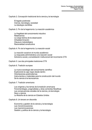 Ciencia, Tecnología y Sustentabilidad
El Escorial, julio 2004
Página 14 de 16
Capítulo 2. Concepción tradicional de la ciencia y la tecnología
El legado positivista
Ciencia, tecnología, sociedad
La ideología cientifista
Capítulo 3. Fin de la hegemonía: La reacción académica
La fragilidad del conocimiento inductivo
Relativismos
La carga teórica de la observación
Infradeterminación
Clausura metodológica
Racionalidad constructiva
Capítulo 4. Fin de la hegemonía: La reacción social
La reacción social en el mundo académico
La respuesta administrativa a la reacción social
Activismo social y consolidación institucional del movimiento CTS
Capítulo 5. Las dos principales tradiciones CTS
Capítulo 6. Tradición europea
La nueva sociología del conocimiento científico
Explorando la caja negra desde dentro
Orientaciones postmodernas
Instrumentos y materiales para la construcción del mundo
De la ciencia a la tecnociencia
Capítulo 7. Tradición americana
Los orígenes y los temas de la tradición americana
Fenomenólogos, pragmatistas y otras corrientes filosóficas
Las consecuencias sociales de la ciencia y la tecnología
Sexo y ciencia
La filosofía de la ciencia en Estados Unidos
Capítulo 8. Un tercero en discordia
Economía y gestión de la ciencia y la tecnología
Las microinnovaciones
Las macroinnovaciones
Gestión y política de la ciencia y la tecnología
 