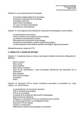 Ciencia, Tecnología y Sustentabilidad
El Escorial, julio 2004
Página 15 de 16
Capítulo 9. Las concepciones de la tecnología
Concepción intelectualista de la tecnología
Concepción artefactual de la tecnología
Tecnología autónoma
Determinismo tecnológico
Un nuevo concepto de tecnología
Ecosistemas y sociosistemas
Capítulo 10. Convergencia entre tradiciones: Evaluación de tecnologías y acción política
La tenacidad de la tecnocracia
Teoría y práctica de la evaluación de tecnologías
La práctica de la participación pública
Renovación de la evaluación de tecnologías
Evaluación de tecnologías y política científico-tecnológica
La democratización de la política científico-tecnológica: Algunas propuestas
Bibliografía general y selección CTS
II. TEMAS CTS Y CASOS DE ESTUDIO
Capítulo 11. Cuestiones éticas en ciencia y tecnología: Análisis introductorio y bibliografía (C.
Mitcham)
Etica en ciencia
Etica nuclear
Etica ambiental
Etica médica y bioética
Etica de los ordenadores y otras tecnologías electrónicas del tratamiento de la
información
Etica ingenieril
Etica de la tecnología
Conclusión
Notas
Capítulo 12. Educación CTS en acción: Enseñanza secundaria y universidad (J.L. Luján
López y J.A. López Cerezo)
La necesidad de una renovación educativa
CTS en enseñanza secundaria
CTS en la universidad
El sentido de la enseñanza: Renovación metodológica
Algunas técnicas didácticas
Enfoques con orientación CTS en la enseñanza de las ciencias
Un enfoque general afín: La investigación-acción
Educación CTS en España
Sumario y conclusiones
Referencias y lecturas recomendadas en educación
 