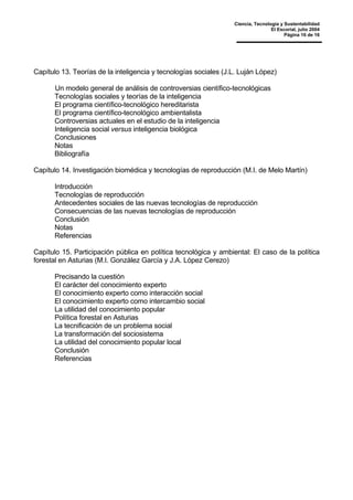 Ciencia, Tecnología y Sustentabilidad
El Escorial, julio 2004
Página 16 de 16
Capítulo 13. Teorías de la inteligencia y tecnologías sociales (J.L. Luján López)
Un modelo general de análisis de controversias científico-tecnológicas
Tecnologías sociales y teorías de la inteligencia
El programa científico-tecnológico hereditarista
El programa científico-tecnológico ambientalista
Controversias actuales en el estudio de la inteligencia
Inteligencia social versus inteligencia biológica
Conclusiones
Notas
Bibliografía
Capítulo 14. Investigación biomédica y tecnologías de reproducción (M.I. de Melo Martín)
Introducción
Tecnologías de reproducción
Antecedentes sociales de las nuevas tecnologías de reproducción
Consecuencias de las nuevas tecnologías de reproducción
Conclusión
Notas
Referencias
Capítulo 15. Participación pública en política tecnológica y ambiental: El caso de la política
forestal en Asturias (M.I. González García y J.A. López Cerezo)
Precisando la cuestión
El carácter del conocimiento experto
El conocimiento experto como interacción social
El conocimiento experto como intercambio social
La utilidad del conocimiento popular
Política forestal en Asturias
La tecnificación de un problema social
La transformación del sociosistema
La utilidad del conocimiento popular local
Conclusión
Referencias
 