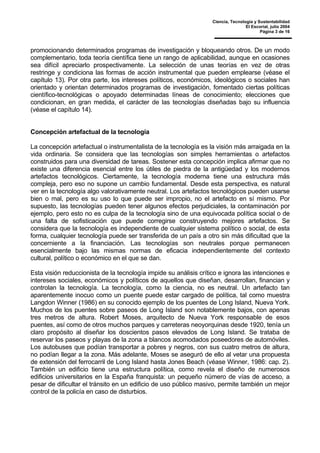 Ciencia, Tecnología y Sustentabilidad
El Escorial, julio 2004
Página 3 de 16
promocionando determinados programas de investigación y bloqueando otros. De un modo
complementario, toda teoría científica tiene un rango de aplicabilidad, aunque en ocasiones
sea difícil apreciarlo prospectivamente. La selección de unas teorías en vez de otras
restringe y condiciona las formas de acción instrumental que pueden emplearse (véase el
capítulo 13). Por otra parte, los intereses políticos, económicos, ideológicos o sociales han
orientado y orientan determinados programas de investigación, fomentado ciertas políticas
científico-tecnológicas o apoyado determinadas líneas de conocimiento; elecciones que
condicionan, en gran medida, el carácter de las tecnologías diseñadas bajo su influencia
(véase el capítulo 14).
Concepción artefactual de la tecnología
La concepción artefactual o instrumentalista de la tecnología es la visión más arraigada en la
vida ordinaria. Se considera que las tecnologías son simples herramientas o artefactos
construidos para una diversidad de tareas. Sostener esta concepción implica afirmar que no
existe una diferencia esencial entre los útiles de piedra de la antigüedad y los modernos
artefactos tecnológicos. Ciertamente, la tecnología moderna tiene una estructura más
compleja, pero eso no supone un cambio fundamental. Desde esta perspectiva, es natural
ver en la tecnología algo valorativamente neutral. Los artefactos tecnológicos pueden usarse
bien o mal, pero es su uso lo que puede ser impropio, no el artefacto en sí mismo. Por
supuesto, las tecnologías pueden tener algunos efectos perjudiciales, la contaminación por
ejemplo, pero esto no es culpa de la tecnología sino de una equivocada política social o de
una falta de sofisticación que puede corregirse construyendo mejores artefactos. Se
considera que la tecnología es independiente de cualquier sistema político o social, de esta
forma, cualquier tecnología puede ser transferida de un país a otro sin más dificultad que la
concerniente a la financiación. Las tecnologías son neutrales porque permanecen
esencialmente bajo las mismas normas de eficacia independientemente del contexto
cultural, político o económico en el que se dan.
Esta visión reduccionista de la tecnología impide su análisis crítico e ignora las intenciones e
intereses sociales, económicos y políticos de aquellos que diseñan, desarrollan, financian y
controlan la tecnología. La tecnología, como la ciencia, no es neutral. Un artefacto tan
aparentemente inocuo como un puente puede estar cargado de política, tal como muestra
Langdon Winner (1986) en su conocido ejemplo de los puentes de Long Island, Nueva York.
Muchos de los puentes sobre paseos de Long Island son notablemente bajos, con apenas
tres metros de altura. Robert Moses, arquitecto de Nueva York responsable de esos
puentes, así como de otros muchos parques y carreteras neoyorquinas desde 1920, tenía un
claro propósito al diseñar los doscientos pasos elevados de Long Island. Se trataba de
reservar los paseos y playas de la zona a blancos acomodados poseedores de automóviles.
Los autobuses que podían transportar a pobres y negros, con sus cuatro metros de altura,
no podían llegar a la zona. Más adelante, Moses se aseguró de ello al vetar una propuesta
de extensión del ferrocarril de Long Island hasta Jones Beach (véase Winner, 1986: cap. 2).
También un edificio tiene una estructura política, como revela el diseño de numerosos
edificios universitarios en la España franquista: un pequeño número de vías de acceso, a
pesar de dificultar el tránsito en un edificio de uso público masivo, permite también un mejor
control de la policía en caso de disturbios.
 