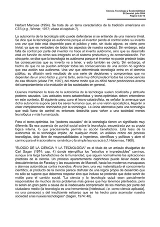 Ciencia, Tecnología y Sustentabilidad
El Escorial, julio 2004
Página 5 de 16
Herbert Marcuse (1954). Se trata de un tema característico de la tradición americana en
CTS (e.g., Winner, 1977; véase el capítulo 7).
La autonomía de la tecnología sólo puede defenderse si se entiende de una manera trivial.
Se dice que la tecnología es autónoma porque el inventor pierde el control sobre su invento
una vez que éste está disponible para el público y esto, sin duda alguna, es cierto pero
trivial, ya que es verdadero de todos los aspectos de nuestra sociedad. Sin embargo, esta
falta de control por parte del inventor no hace al invento autónomo, sino que su desarrollo
está en función de cómo sea integrado en el sistema productivo y de comercialización. Por
otra parte, se dice que la tecnología es autónoma porque el inventor no puede predecir todas
las consecuencias que su invento va a tener, y esto también es cierto. Sin embargo, el
hecho de que no se puedan anticipar todas las consecuencias de una acción no significa
que esa acción sea autónoma. Una vez que determinada tecnología entra en el dominio
público, su difusión será resultado de una serie de decisiones y compromisos que no
dependen de un único factor y, por lo tanto, será muy difícil predecir todas las consecuencias
de esa difusión (véase Pitt, 1987), del mismo modo que es difícil hacer predicciones acerca
del comportamiento o la evolución de las sociedades en general.
Quienes mantienen la tesis de la autonomía de la tecnología suelen cosificarla y atribuirle
poderes causales. Las actitudes tecno-catastrofistas y tecno-optimistas deben entenderse
en este contexto. El siguiente paso, para el tecno-catastrofista, es señalar la amenaza que
dicha autonomía supone para los seres humanos que, en una visión apocalíptica, llegarán a
estar completamente dominados por la tecnología. La única alternativa para una tecnología
que está fuera de control es entonces destruirla para volver a una sociedad menos
tecnológica y más humanizada.
Para el tecno-optimista, los "poderes causales" de la tecnología tienen un significado muy
diferente. Es esa ausencia de control social sobre la tecnología, secuestrada por su propia
lógica interna, lo que precisamente permite su acción benefactora. Esta tesis de la
autonomía de la tecnología impide, de cualquier modo, un análisis crítico del proceso
tecnológico, deja libre de responsabilidades a ingenieros, científicos y políticos y abre el
camino para el irracionalismo romántico o la simple tecnocracia (cf. Habermas, 1968).
"ELOGIO DE LA CIENCIA Y LA TECNOLOGIA" es el título de un artículo divulgativo de
Carl Sagan (1974: cap. 4) donde ejemplifica los "extraños e impredecibles" caminos,
aunque a la larga benefactores de la humanidad, que siguen normalmente las aplicaciones
prácticas de la ciencia. Un proceso aparentemente caprichoso puede llevar desde los
descubrimientos de Faraday y las ecuaciones de Maxwell, hasta los modernos marcapasos
y alarmas automáticas contra incendios. Ahora bien, una vez materializado el conocimiento
científico, el producto de la ciencia parece disfrutar de una lógica propia de desarrollo que
no sólo se supone que debemos respetar sino que incluso se pretende que debe servir de
molde para el cambio social. "La ciencia y la tecnología quizá sean parcialmente
responsables de muchos de los problemas más graves que hoy tenemos planteados, pero
lo serán en gran parte a causa de la inadecuada comprensión de los mismos por parte del
ciudadano medio (la tecnología es una herramienta [intelectual, i.e. como ciencia aplicada],
no una panacea) y del insuficiente esfuerzo que se ha hecho para acomodar nuestra
sociedad a las nuevas tecnologías" (Sagan, 1974: 48).
 