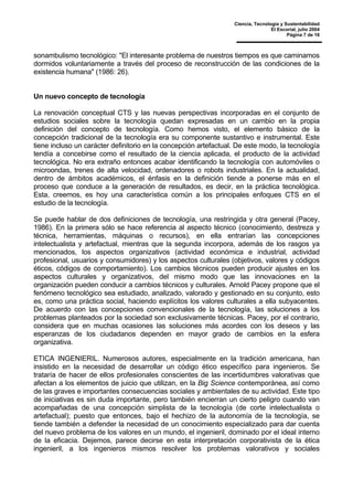 Ciencia, Tecnología y Sustentabilidad
El Escorial, julio 2004
Página 7 de 16
sonambulismo tecnológico: "El interesante problema de nuestros tiempos es que caminamos
dormidos voluntariamente a través del proceso de reconstrucción de las condiciones de la
existencia humana" (1986: 26).
Un nuevo concepto de tecnología
La renovación conceptual CTS y las nuevas perspectivas incorporadas en el conjunto de
estudios sociales sobre la tecnología quedan expresadas en un cambio en la propia
definición del concepto de tecnología. Como hemos visto, el elemento básico de la
concepción tradicional de la tecnología era su componente sustantivo e instrumental. Este
tiene incluso un carácter definitorio en la concepción artefactual. De este modo, la tecnología
tendía a concebirse como el resultado de la ciencia aplicada, el producto de la actividad
tecnológica. No era extraño entonces acabar identificando la tecnología con automóviles o
microondas, trenes de alta velocidad, ordenadores o robots industriales. En la actualidad,
dentro de ámbitos académicos, el énfasis en la definición tiende a ponerse más en el
proceso que conduce a la generación de resultados, es decir, en la práctica tecnológica.
Esta, creemos, es hoy una característica común a los principales enfoques CTS en el
estudio de la tecnología.
Se puede hablar de dos definiciones de tecnología, una restringida y otra general (Pacey,
1986). En la primera sólo se hace referencia al aspecto técnico (conocimiento, destreza y
técnica, herramientas, máquinas o recursos), en ella entrarían las concepciones
intelectualista y artefactual, mientras que la segunda incorpora, además de los rasgos ya
mencionados, los aspectos organizativos (actividad económica e industrial, actividad
profesional, usuarios y consumidores) y los aspectos culturales (objetivos, valores y códigos
éticos, códigos de comportamiento). Los cambios técnicos pueden producir ajustes en los
aspectos culturales y organizativos, del mismo modo que las innovaciones en la
organización pueden conducir a cambios técnicos y culturales. Arnold Pacey propone que el
fenómeno tecnológico sea estudiado, analizado, valorado y gestionado en su conjunto, esto
es, como una práctica social, haciendo explícitos los valores culturales a ella subyacentes.
De acuerdo con las concepciones convencionales de la tecnología, las soluciones a los
problemas planteados por la sociedad son exclusivamente técnicas. Pacey, por el contrario,
considera que en muchas ocasiones las soluciones más acordes con los deseos y las
esperanzas de los ciudadanos dependen en mayor grado de cambios en la esfera
organizativa.
ETICA INGENIERIL. Numerosos autores, especialmente en la tradición americana, han
insistido en la necesidad de desarrollar un código ético específico para ingenieros. Se
trataría de hacer de ellos profesionales conscientes de las incertidumbres valorativas que
afectan a los elementos de juicio que utilizan, en la Big Science contemporánea, así como
de las graves e importantes consecuencias sociales y ambientales de su actividad. Este tipo
de iniciativas es sin duda importante, pero también encierran un cierto peligro cuando van
acompañadas de una concepción simplista de la tecnología (de corte intelectualista o
artefactual); puesto que entonces, bajo el hechizo de la autonomía de la tecnología, se
tiende también a defender la necesidad de un conocimiento especializado para dar cuenta
del nuevo problema de los valores en un mundo, el ingenieril, dominado por el ideal interno
de la eficacia. Dejemos, parece decirse en esta interpretación corporativista de la ética
ingenieril, a los ingenieros mismos resolver los problemas valorativos y sociales
 