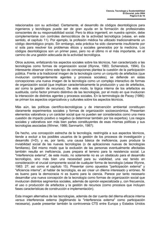 Ciencia, Tecnología y Sustentabilidad
El Escorial, julio 2004
Página 8 de 16
relacionados con su actividad. Ciertamente, el desarrollo de códigos deontológicos para
ingenieros y tecnólogos puede ser de gran ayuda en la formación de profesionales
conscientes de su responsabilidad social. Pero la ética ingenieril, en nuestra opinión, debe
complementarse con controles democráticos de la actividad tecnológica (véase, en este
sentido, el capítulo 11). Por ejemplo, la profesión médica ha utilizado tradicionalmente un
código deontológico propio. Sin embargo, esta práctica ha sido claramente insuficiente por
sí sola para resolver los problemas éticos y sociales generados por la medicina. Los
códigos deontológicos son un primer paso, pero no el último ni el más importante, en el
camino de una gestión adecuada de la actividad tecnológica.
Otros autores, enfatizando los aspectos sociales sobre los técnicos, han caracterizado a las
tecnologías como formas de organización social (Wynne, 1983; Schienstock, 1994). Es
interesante observar cómo este tipo de concepciones plantea la cuestión de la participación
pública. Frente a la tradicional imagen de la tecnología como un conjunto de artefactos (que
involucran contingentemente agentes y procesos sociales), se defiende en estas
concepciones una nueva imagen de la tecnología como un complejo interactivo de formas
de organización social (que implican característicamente la producción y uso de artefactos,
así como la gestión de recursos). De este modo, la lógica interna de los artefactos es
sustituida, como factor primario distintivo de las tecnologías, por el modo en que involucran
la interacción de distintos agentes y procesos sociales. En la terminología de Pacey (1986):
se priman los aspectos organizativos y culturales sobre los aspectos técnicos.
Más aún, las políticas científico-tecnológicas y de intervención ambiental constituyen
claramente experimentos sociales y formas de organización socioeconómica. Presentan
elementos valorativos y un carácter social que no pueden ser considerados como una mera
cuestión de impacto positivo o negativo (a determinar también por los expertos). Los rasgos
sociales y valorativos son más bien partes constituyentes de esas mismas políticas y sus
tecnologías asociadas (Winner, 1986; Sanmartín, 1987).
De hecho, una concepción estrecha de la tecnología, restringida a sus aspectos técnicos,
tiende a excluir a los posibles usuarios de la gestión de los procesos de investigación y
desarrollo (I+D), y es, por tanto, una causa básica de ineficiencia, pues produce la
inviabilidad social de las nuevas tecnologías (o de aplicaciones nuevas de tecnologías
familiares). Del mismo modo que la exclusión de las personas eventualmente afectadas
también resulta en ineficiencia, pues prepara el terreno para la resistencia social. La
"interferencia externa", de este modo, no solamente no es un obstáculo para el desarrollo
tecnológico, sino más bien una necesidad para su viabilidad, una vez tenido en
consideración el crucial componente social de cualquier forma de tecnología (véase Wynne,
1983: 27; así como el capítulo 15). Presentar como opuestos "participación externa" y
"eficiencia interna", al hablar de tecnología, es así crear un dilema interesado y erróneo. Ni
es bueno para la democracia ni es bueno para la ciencia. Parece por tanto necesario
desarrollar una nueva concepción de la tecnología como formas de organización social que
involucran distintos segmentos sociales, además de opinión especializada y, con frecuencia,
el uso o producción de artefactos y la gestión de recursos (como procesos que incluyen
fases características de construcción e implementación).
Esta imagen alternativa de las tecnologías, además de dar cuenta del dilema eficacia interna
versus interferencia externa (legitimando la "interferencia externa" como participación
necesaria), puede presentar también la controversia CTS entre Europa y Estados Unidos
 