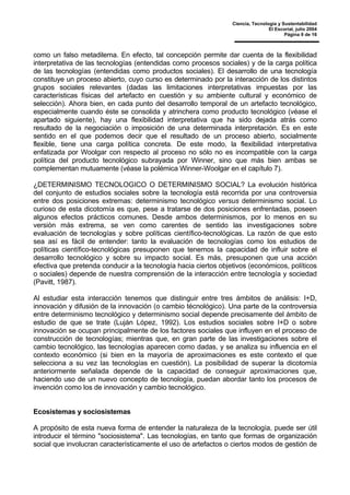 Ciencia, Tecnología y Sustentabilidad
El Escorial, julio 2004
Página 9 de 16
como un falso metadilema. En efecto, tal concepción permite dar cuenta de la flexibilidad
interpretativa de las tecnologías (entendidas como procesos sociales) y de la carga política
de las tecnologías (entendidas como productos sociales). El desarrollo de una tecnología
constituye un proceso abierto, cuyo curso es determinado por la interacción de los distintos
grupos sociales relevantes (dadas las limitaciones interpretativas impuestas por las
características físicas del artefacto en cuestión y su ambiente cultural y económico de
selección). Ahora bien, en cada punto del desarrollo temporal de un artefacto tecnológico,
especialmente cuando éste se consolida y atrinchera como producto tecnológico (véase el
apartado siguiente), hay una flexibilidad interpretativa que ha sido dejada atrás como
resultado de la negociación o imposición de una determinada interpretación. Es en este
sentido en el que podemos decir que el resultado de un proceso abierto, socialmente
flexible, tiene una carga política concreta. De este modo, la flexibilidad interpretativa
enfatizada por Woolgar con respecto al proceso no sólo no es incompatible con la carga
política del producto tecnológico subrayada por Winner, sino que más bien ambas se
complementan mutuamente (véase la polémica Winner-Woolgar en el capítulo 7).
¿DETERMINISMO TECNOLOGICO O DETERMINISMO SOCIAL? La evolución histórica
del conjunto de estudios sociales sobre la tecnología está recorrida por una controversia
entre dos posiciones extremas: determinismo tecnológico versus determinismo social. Lo
curioso de esta dicotomía es que, pese a tratarse de dos posiciones enfrentadas, poseen
algunos efectos prácticos comunes. Desde ambos determinismos, por lo menos en su
versión más extrema, se ven como carentes de sentido las investigaciones sobre
evaluación de tecnologías y sobre políticas científico-tecnológicas. La razón de que esto
sea así es fácil de entender: tanto la evaluación de tecnologías como los estudios de
políticas científico-tecnológicas presuponen que tenemos la capacidad de influir sobre el
desarrollo tecnológico y sobre su impacto social. Es más, presuponen que una acción
efectiva que pretenda conducir a la tecnología hacia ciertos objetivos (económicos, políticos
o sociales) depende de nuestra comprensión de la interacción entre tecnología y sociedad
(Pavitt, 1987).
Al estudiar esta interacción tenemos que distinguir entre tres ámbitos de análisis: I+D,
innovación y difusión de la innovación (o cambio técnológico). Una parte de la controversia
entre determinismo tecnológico y determinismo social depende precisamente del ámbito de
estudio de que se trate (Luján López, 1992). Los estudios sociales sobre I+D o sobre
innovación se ocupan principalmente de los factores sociales que influyen en el proceso de
construcción de tecnologías; mientras que, en gran parte de las investigaciones sobre el
cambio tecnológico, las tecnologías aparecen como dadas, y se analiza su influencia en el
contexto económico (si bien en la mayoría de aproximaciones es este contexto el que
selecciona a su vez las tecnologías en cuestión). La posibilidad de superar la dicotomía
anteriormente señalada depende de la capacidad de conseguir aproximaciones que,
haciendo uso de un nuevo concepto de tecnología, puedan abordar tanto los procesos de
invención como los de innovación y cambio tecnológico.
Ecosistemas y sociosistemas
A propósito de esta nueva forma de entender la naturaleza de la tecnología, puede ser útil
introducir el término "sociosistema". Las tecnologías, en tanto que formas de organización
social que involucran característicamente el uso de artefactos o ciertos modos de gestión de
 