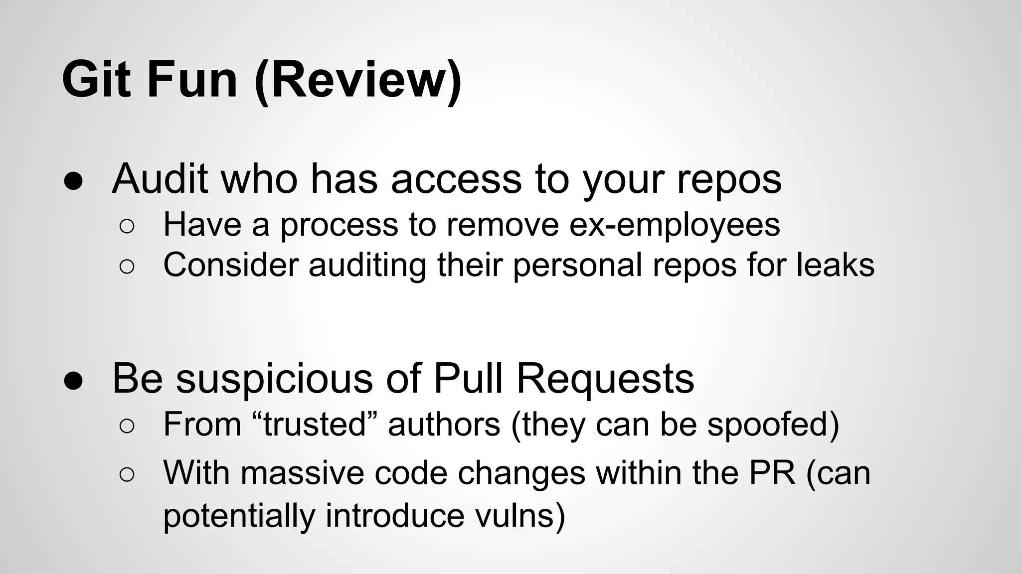 Git Fun (Review) 
● Audit who has access to your repos 
○ Have a process to remove ex-employees 
○ Consider auditing their personal repos for leaks 
● Be suspicious of Pull Requests 
○ From “trusted” authors (they can be spoofed) 
○ With massive code changes within the PR (can 
potentially introduce vulns) 
 