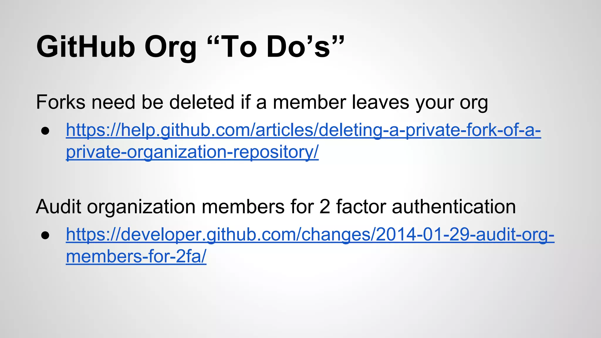 GitHub Org “To Do’s” 
Forks need be deleted if a member leaves your org 
● https://help.github.com/articles/deleting-a-private-fork-of-a-private- 
organization-repository/ 
Audit organization members for 2 factor authentication 
● https://developer.github.com/changes/2014-01-29-audit-org-members- 
for-2fa/ 
 