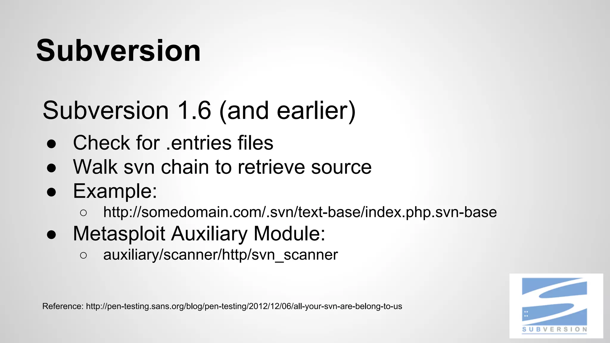 Subversion 
Subversion 1.6 (and earlier) 
● Check for .entries files 
● Walk svn chain to retrieve source 
● Example: 
○ http://somedomain.com/.svn/text-base/index.php.svn-base 
● Metasploit Auxiliary Module: 
○ auxiliary/scanner/http/svn_scanner 
Reference: http://pen-testing.sans.org/blog/pen-testing/2012/12/06/all-your-svn-are-belong-to-us 
 