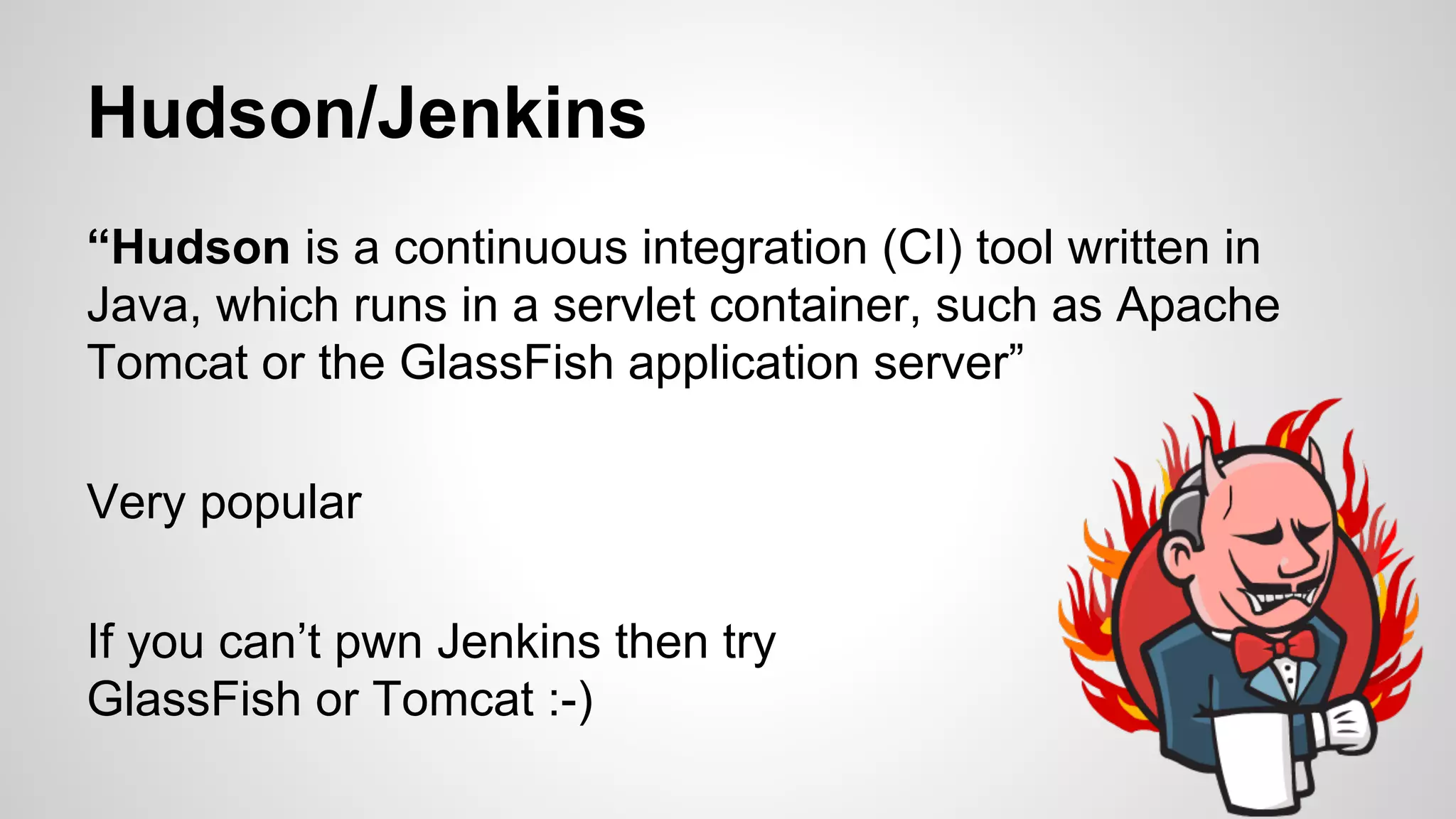 Hudson/Jenkins 
“Hudson is a continuous integration (CI) tool written in 
Java, which runs in a servlet container, such as Apache 
Tomcat or the GlassFish application server” 
Very popular 
If you can’t pwn Jenkins then try 
GlassFish or Tomcat :-) 
 