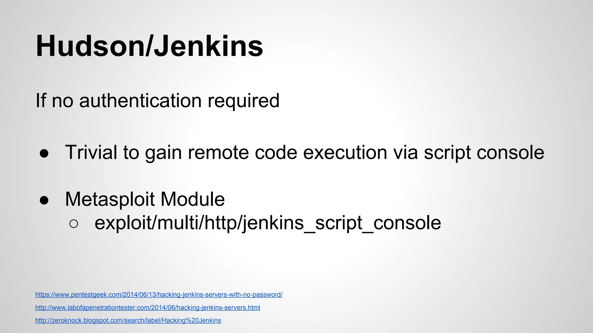 Hudson/Jenkins 
If no authentication required 
● Trivial to gain remote code execution via script console 
● Metasploit Module 
○ exploit/multi/http/jenkins_script_console 
https://www.pentestgeek.com/2014/06/13/hacking-jenkins-servers-with-no-password/ 
http://www.labofapenetrationtester.com/2014/06/hacking-jenkins-servers.html 
http://zeroknock.blogspot.com/search/label/Hacking%20Jenkins 
 