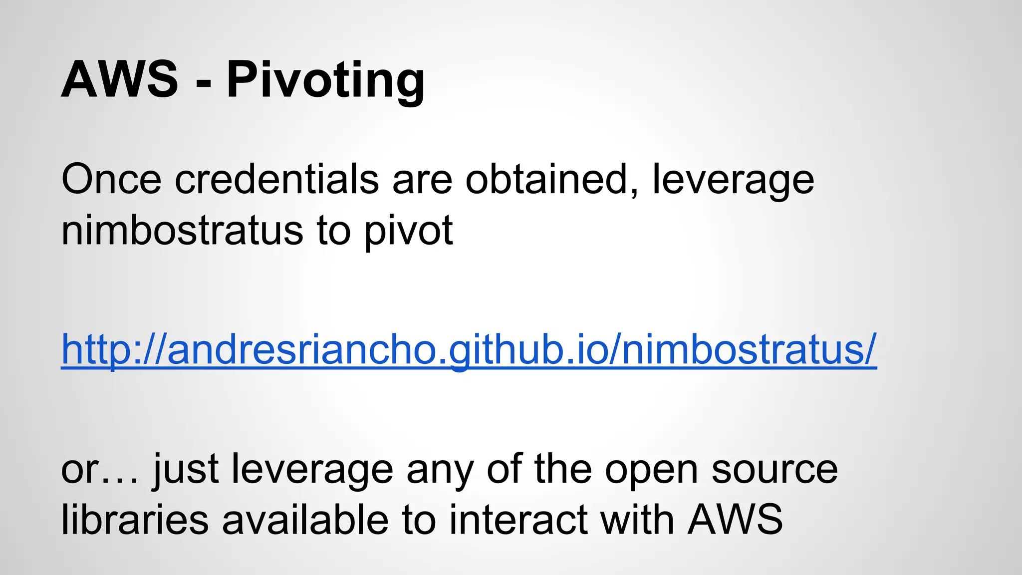 AWS - Pivoting 
Once credentials are obtained, leverage 
nimbostratus to pivot 
http://andresriancho.github.io/nimbostratus/ 
or… just leverage any of the open source 
libraries available to interact with AWS 
 
