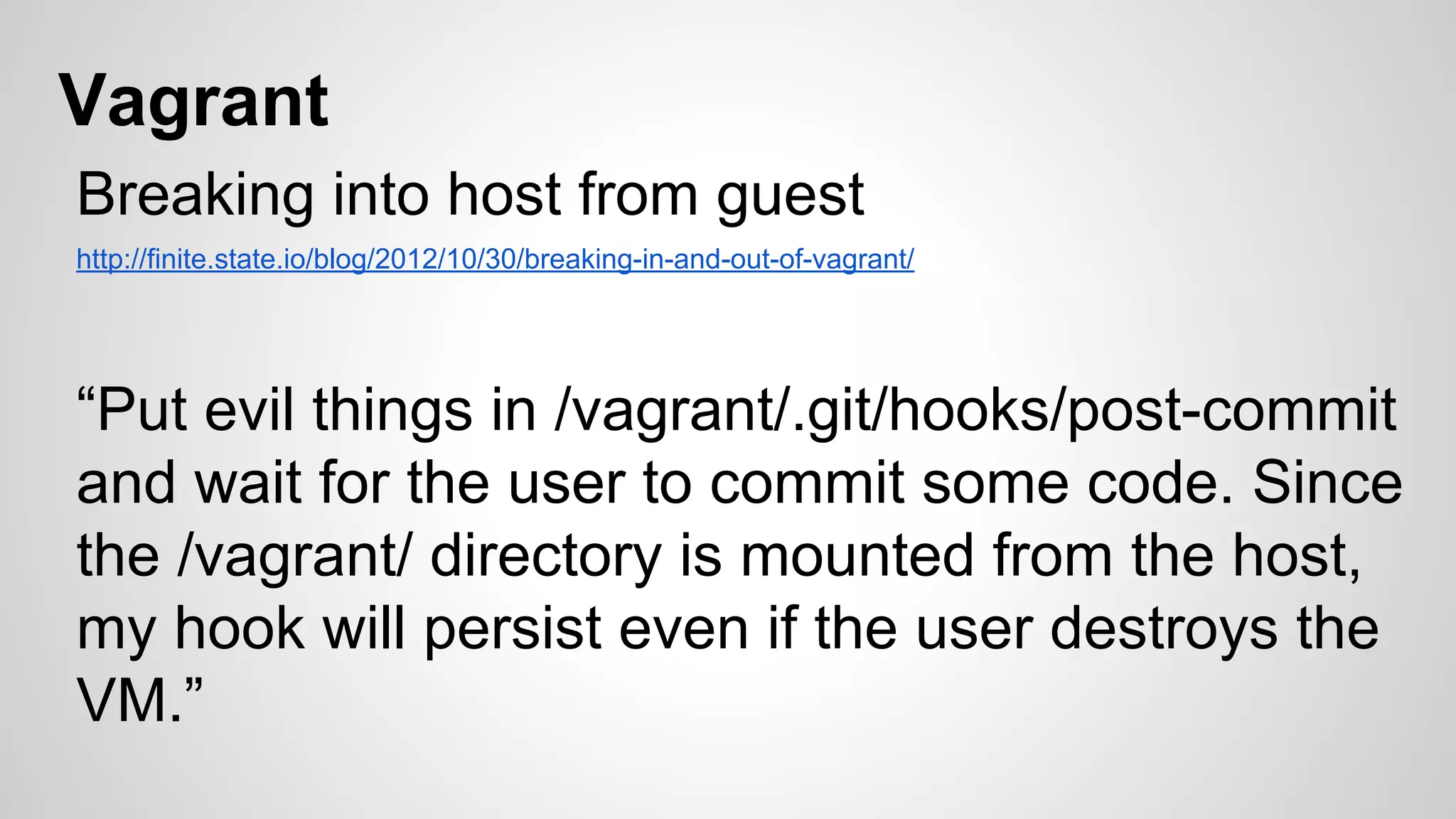 Vagrant 
Breaking into host from guest 
http://finite.state.io/blog/2012/10/30/breaking-in-and-out-of-vagrant/ 
“Put evil things in /vagrant/.git/hooks/post-commit 
and wait for the user to commit some code. Since 
the /vagrant/ directory is mounted from the host, 
my hook will persist even if the user destroys the 
VM.” 
 